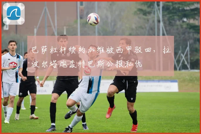 巴萨杠杆续约加维被西甲驳回,拉波尔塔炮轰特巴斯公报私仇