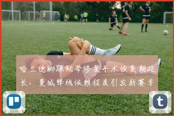 哈兰德脚踝韧带修复手术恢复期延长,曼城锋线依赖程度引发新赛季战术争议