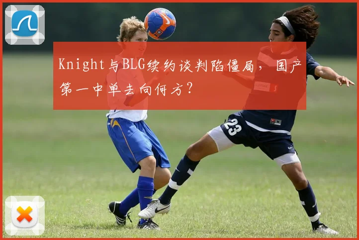Knight与BLG续约谈判陷僵局,国产第一中单去向何方?