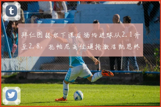拜仁图赫尔下课后场均进球从2.1升至2.8,孔帕尼高位逼抢激活凯恩终结能力