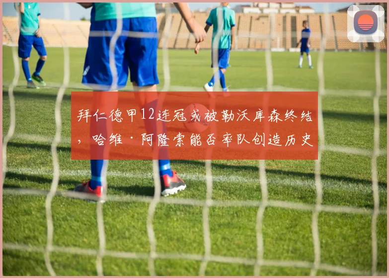 拜仁德甲12连冠或被勒沃库森终结,哈维·阿隆索能否率队创造历史?